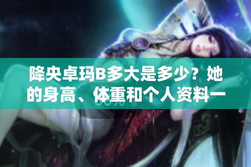 降央卓瑪B多大是多少？她的身高、體重和個(gè)人資料一覽