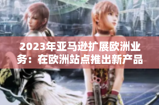 2023年亞馬遜擴展歐洲業(yè)務(wù)：在歐洲站點推出新產(chǎn)品