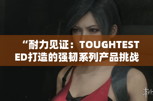 “耐力見證：TOUGHTESTED打造的強(qiáng)韌系列產(chǎn)品挑戰(zhàn)極限”