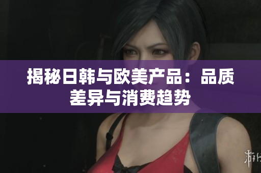 揭秘日韓與歐美產(chǎn)品：品質(zhì)差異與消費趨勢