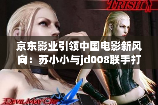 京東影業(yè)引領(lǐng)中國電影新風向：蘇小小與jd008聯(lián)手打造全新影視作品