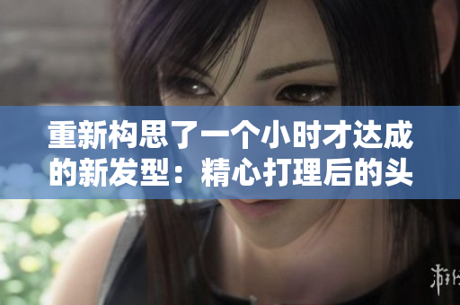 重新構(gòu)思了一個(gè)小時(shí)才達(dá)成的新發(fā)型：精心打理后的頭發(fā)揭示出迷人風(fēng)采