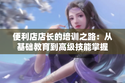 便利店店長(zhǎng)的培訓(xùn)之路：從基礎(chǔ)教育到高級(jí)技能掌握