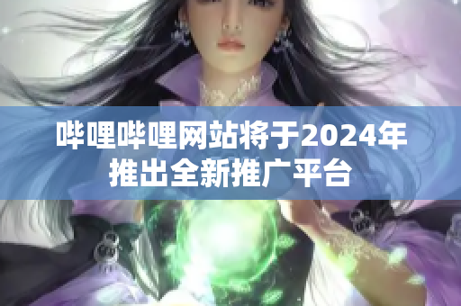 嗶哩嗶哩網站將于2024年推出全新推廣平臺