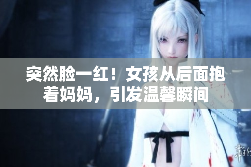 突然臉一紅！女孩從后面抱著媽媽，引發(fā)溫馨瞬間