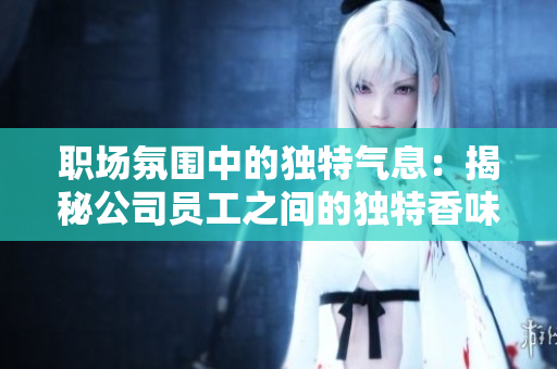職場(chǎng)氛圍中的獨(dú)特氣息：揭秘公司員工之間的獨(dú)特香味，你知道多少？
