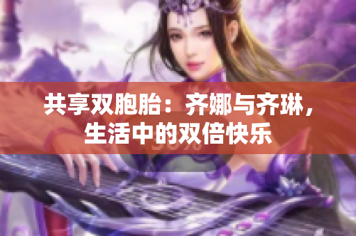 共享雙胞胎：齊娜與齊琳，生活中的雙倍快樂(lè)
