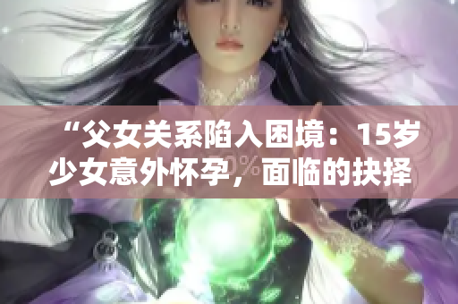 “父女關(guān)系陷入困境：15歲少女意外懷孕，面臨的抉擇與解決之道”