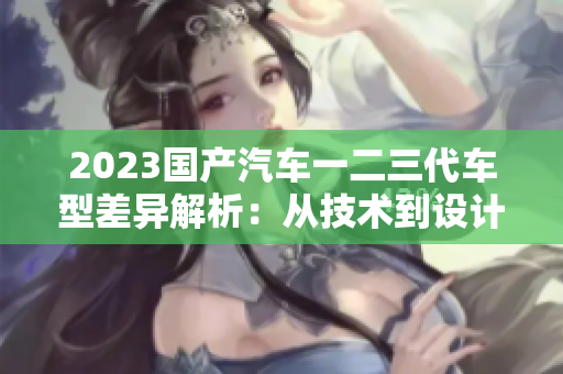 2023國產(chǎn)汽車一二三代車型差異解析：從技術到設計，一覽無遺
