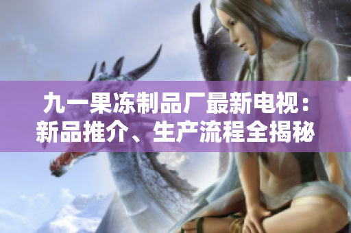 九一果凍制品廠最新電視：新品推介、生產(chǎn)流程全揭秘
