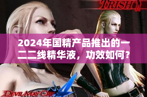 2024年國精產(chǎn)品推出的一二二線精華液，功效如何？