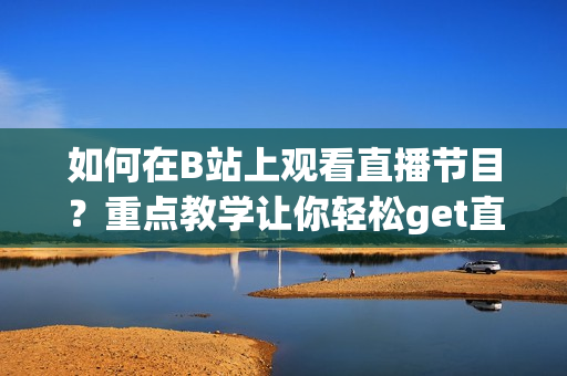 如何在B站上觀看直播節(jié)目？重點(diǎn)教學(xué)讓你輕松get直播技巧