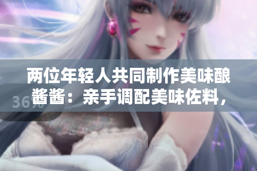 兩位年輕人共同制作美味釀醬醬：親手調(diào)配美味佐料，共享烹飪樂趣