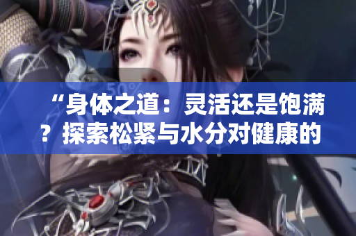 “身體之道：靈活還是飽滿？探索松緊與水分對(duì)健康的重要性”