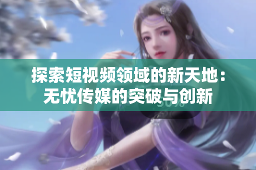 探索短視頻領(lǐng)域的新天地：無(wú)憂傳媒的突破與創(chuàng)新