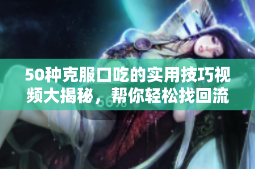 50種克服口吃的實(shí)用技巧視頻大揭秘，幫你輕松找回流暢口才