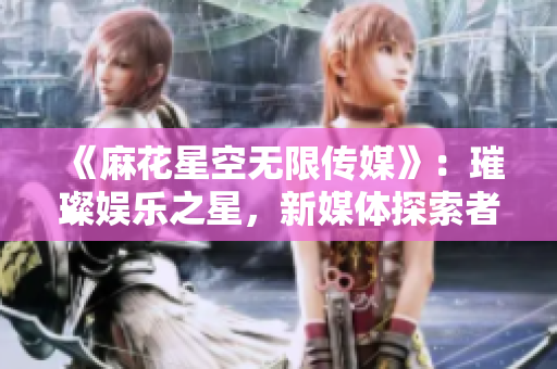 《麻花星空無限傳媒》：璀璨娛樂之星，新媒體探索者