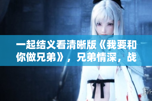 一起結(jié)義看清晰版《我要和你做兄弟》，兄弟情深，戰(zhàn)友情濃，感動(dòng)你我。