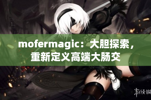 mofermagic：大膽探索，重新定義高端大腸交
