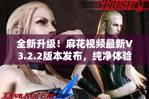 全新升級！麻花視頻最新V3.2.2版本發(fā)布，純凈體驗(yàn)再升級！