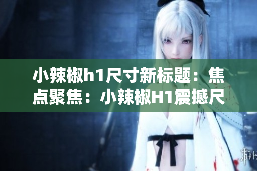 小辣椒h1尺寸新標(biāo)題：焦點(diǎn)聚焦：小辣椒H1震撼尺寸曝光，引爆視覺革命