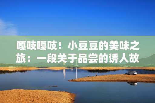 嘎吱嘎吱！小豆豆的美味之旅：一段關(guān)于品嘗的誘人故事