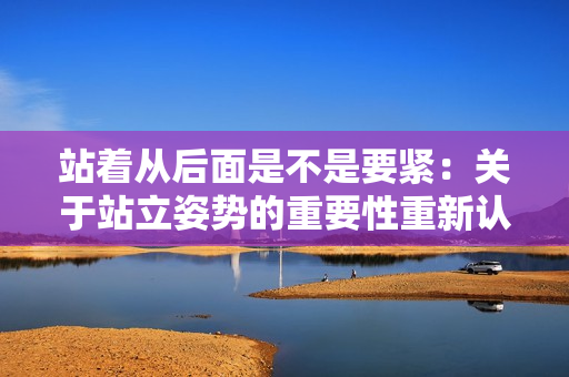 站著從后面是不是要緊：關(guān)于站立姿勢(shì)的重要性重新認(rèn)識(shí)