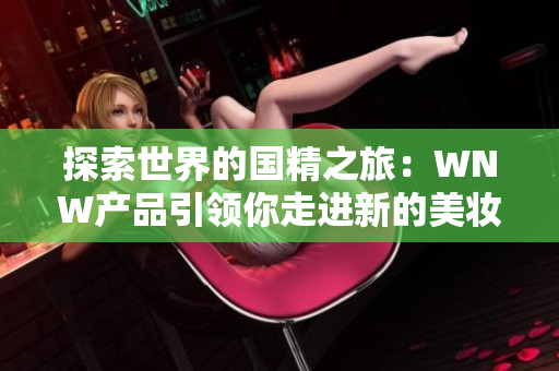 探索世界的國精之旅：WNW產(chǎn)品引領(lǐng)你走進(jìn)新的美妝時(shí)代！