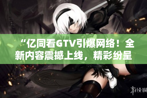 “億同看GTV引爆網(wǎng)絡！全新內容震撼上線，精彩紛呈等你來觀賞！”