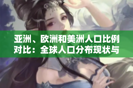 亞洲、歐洲和美洲人口比例對比：全球人口分布現(xiàn)狀與地區(qū)差異分析