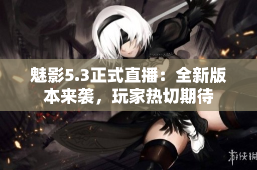 魅影5.3正式直播：全新版本來(lái)襲，玩家熱切期待