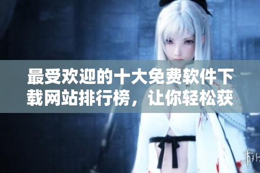 最受歡迎的十大免費(fèi)軟件下載網(wǎng)站排行榜，讓你輕松獲取所需軟件