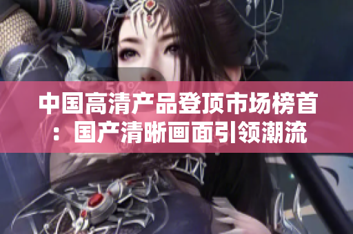 中國高清產(chǎn)品登頂市場榜首：國產(chǎn)清晰畫面引領(lǐng)潮流