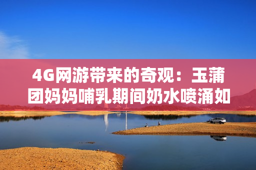4G網(wǎng)游帶來的奇觀：玉蒲團(tuán)媽媽哺乳期間奶水噴涌如泉