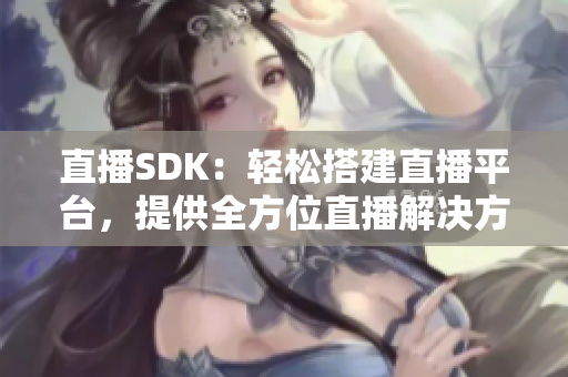 直播SDK：輕松搭建直播平臺(tái)，提供全方位直播解決方案