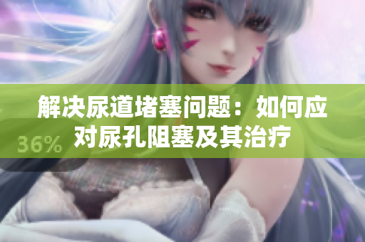 解決尿道堵塞問題：如何應(yīng)對尿孔阻塞及其治療