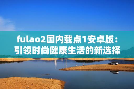 fulao2國內(nèi)載點(diǎn)1安卓版：引領(lǐng)時尚健康生活的新選擇