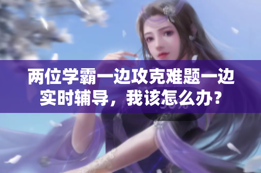 兩位學霸一邊攻克難題一邊實時輔導，我該怎么辦？
