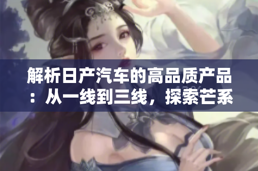 解析日產(chǎn)汽車的高品質(zhì)產(chǎn)品：從一線到三線，探索芒系列的不同之處
