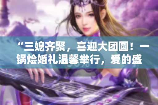 “三媳齊聚，喜迎大團圓！一鍋燴婚禮溫馨舉行，愛的盛宴等你來分享！”