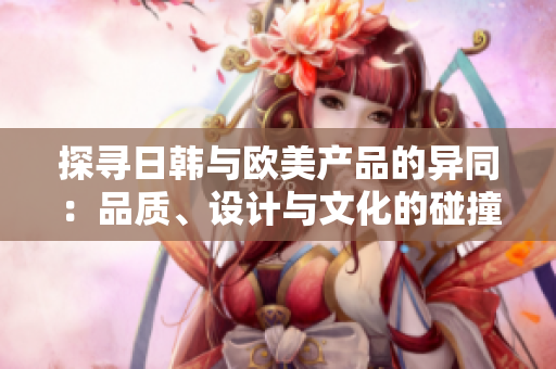探尋日韓與歐美產(chǎn)品的異同：品質、設計與文化的碰撞