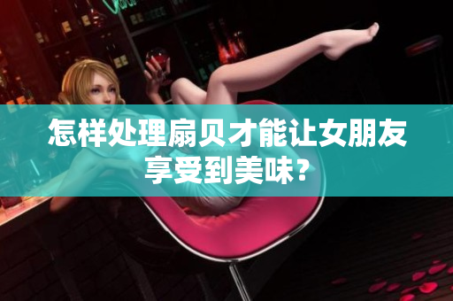 怎樣處理扇貝才能讓女朋友享受到美味？