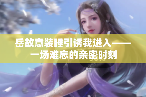 岳故意裝睡引誘我進(jìn)入——一場難忘的親密時刻
