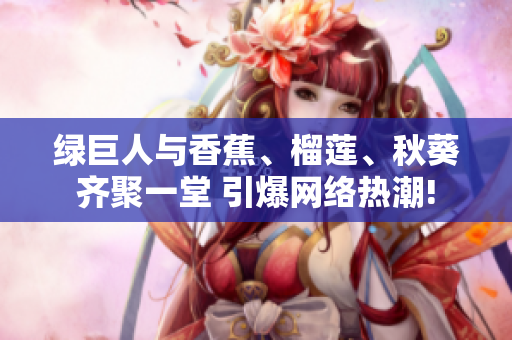 綠巨人與香蕉、榴蓮、秋葵齊聚一堂 引爆網(wǎng)絡(luò)熱潮!