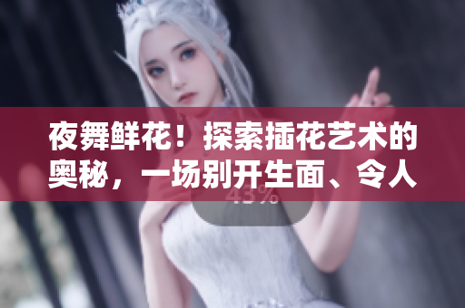 夜舞鮮花！探索插花藝術(shù)的奧秘，一場(chǎng)別開生面、令人難忘的綻放之夜
