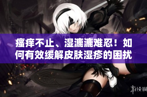 瘙癢不止、濕漉漉難忍！如何有效緩解皮膚濕疹的困擾？