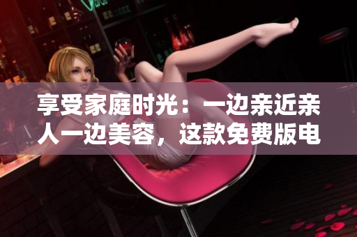 享受家庭時光：一邊親近親人一邊美容，這款免費(fèi)版電視讓您的生活更精彩