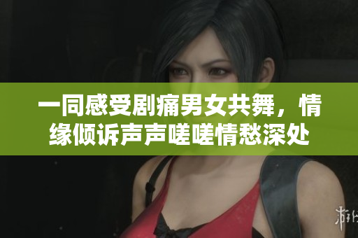 一同感受劇痛男女共舞，情緣傾訴聲聲嗟嗟情愁深處