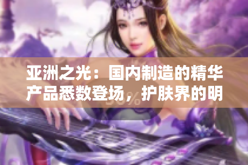 亞洲之光：國內(nèi)制造的精華產(chǎn)品悉數(shù)登場，護膚界的明日之星閃耀登場
