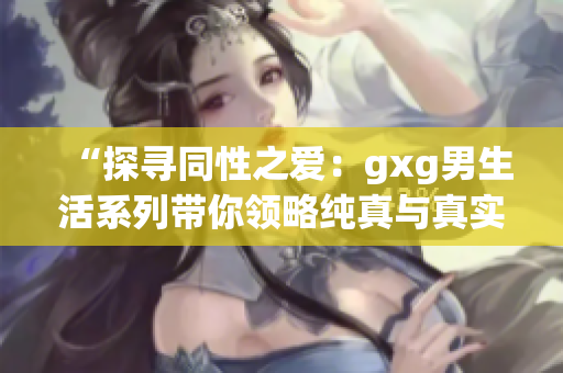 “探尋同性之愛：gxg男生活系列帶你領(lǐng)略純真與真實的戀愛世界”